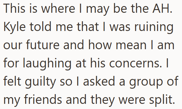 This is where I may be the AH. Kyle told me that I was ruining our future and how mean I am for laughing at his concerns. I felt guilty so I asked a group of my friends and they were split.