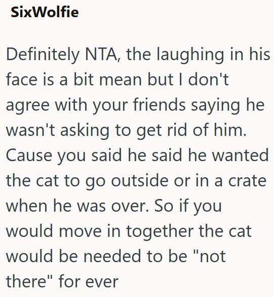 SixWolfie Definitely NTA, the laughing in his face is a bit mean but I don't agree with your friends saying he wasn't asking to get rid of him. Cause you said he said he wanted the cat to go outside or in a crate when he was over. So if you would move in together the cat would be needed to be "not there" for ever