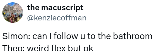 the macuscript @kenziecoffman Simon: can I follow u to the bathroom Theo: weird flex but ok