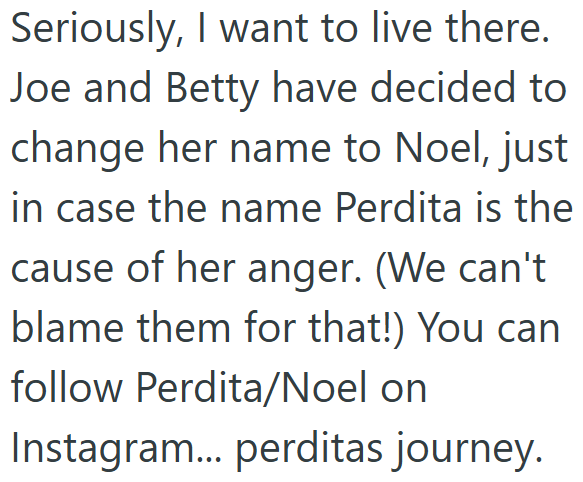 Seriously, I want to live there. Joe and Betty have decided to change her name to Noel, just in case the name Perdita is the cause of her anger. (We can't blame them for that!) You can follow Perdita/Noel on Instagram... perditas journey.
