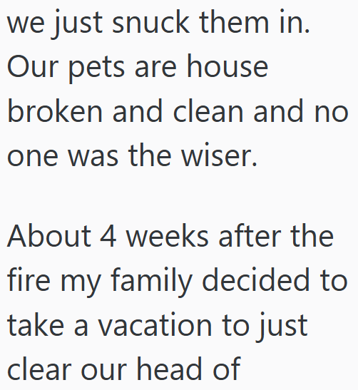 we just snuck them in. Our pets are house broken and clean and no one was the wiser. About 4 weeks after the fire my family decided to take a vacation to just clear our head of