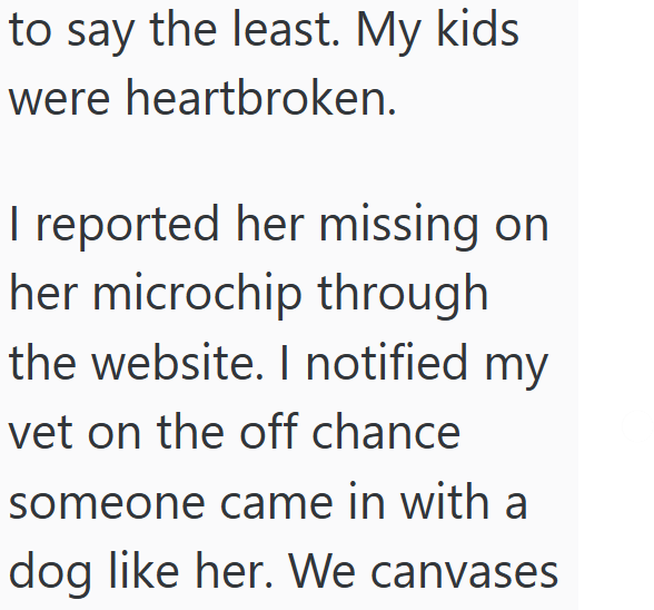 to say the least. My kids were heartbroken. I reported her missing on her microchip through the website. I notified my vet on the off chance someone came in with a dog like her. We canvases