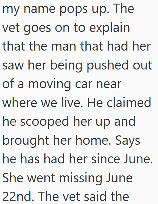 my name pops up. The vet goes on to explain that the man that had her saw her being pushed out of a moving car near where we live. He claimed he scooped her up and brought her home. Says he has had her since June. She went missing June 22nd. The vet said the