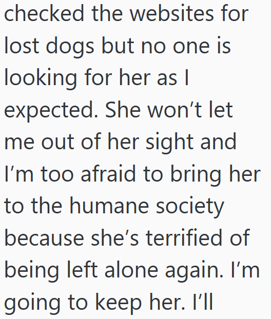 checked the websites for lost dogs but no one is looking for her as I expected. She won't let me out of her sight and I'm too afraid to bring her to the humane society because she's terrified of being left alone again. I'm going to keep her. I'll
