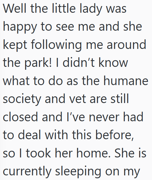 Well the little lady was happy to see me and she kept following me around the park! I didn't know what to do as the humane society and vet are still closed and I've never had to deal with this before, so I took her home. She is currently sleeping on my