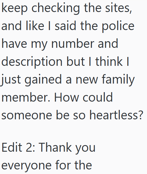 keep checking the sites, and like I said the police have my number and description but I think I just gained a new family member. How could someone be so heartless? Edit 2: Thank you everyone for the