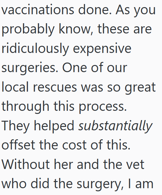 vaccinations done. As you probably know, these are ridiculously expensive surgeries. One of our local rescues was so great through this process. They helped substantially offset the cost of this. Without her and the vet who did the surgery, I am
