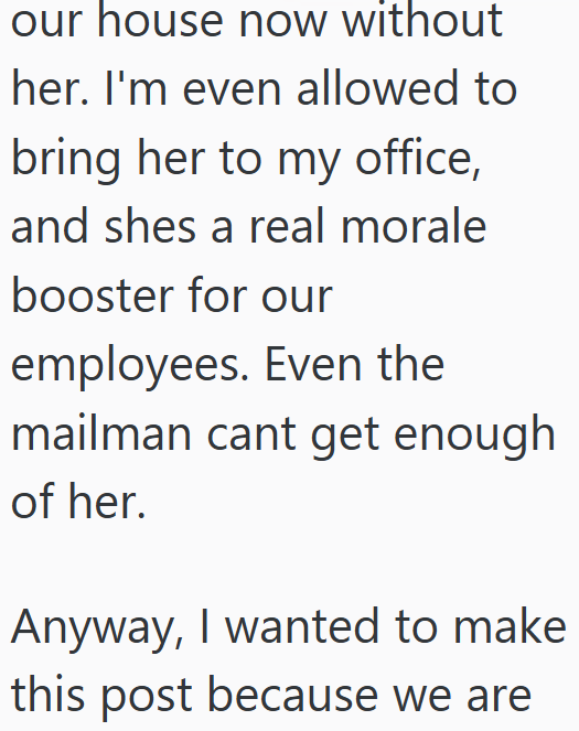 our house now without her. I'm even allowed to bring her to my office, and shes a real morale booster for our employees. Even the mailman cant get enough of her. Anyway, I wanted to make this post because we are