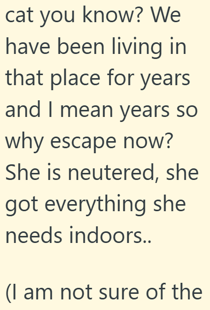 cat you know? We have been living in that place for years and I mean years so why escape now? She is neutered, she got everything she needs indoors.. (I am not sure of the