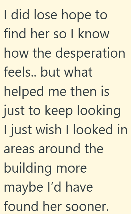 I did lose hope to find her so I know how the desperation feels.. but what helped me then is just to keep looking I just wish I looked in areas around the building more maybe I'd have found her sooner.