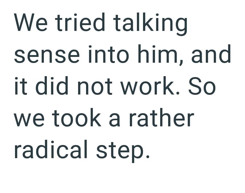 We tried talking sense into him, and it did not work. So we took a rather radical step.