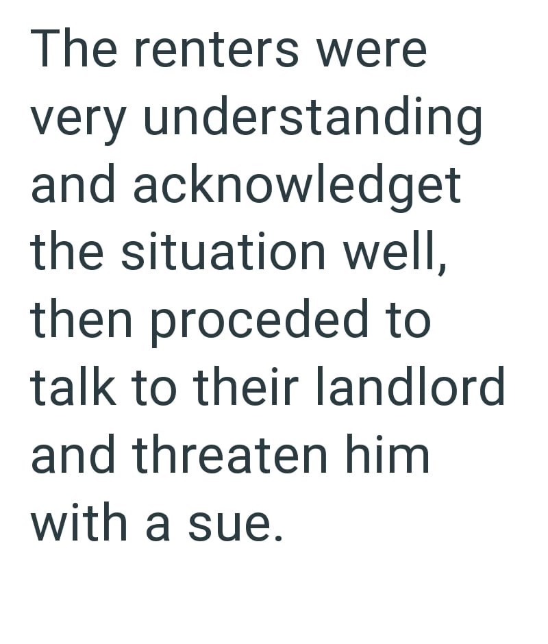The renters were very understanding and acknowledget the situation well, then proceded to talk to their landlord and threaten him with a sue.