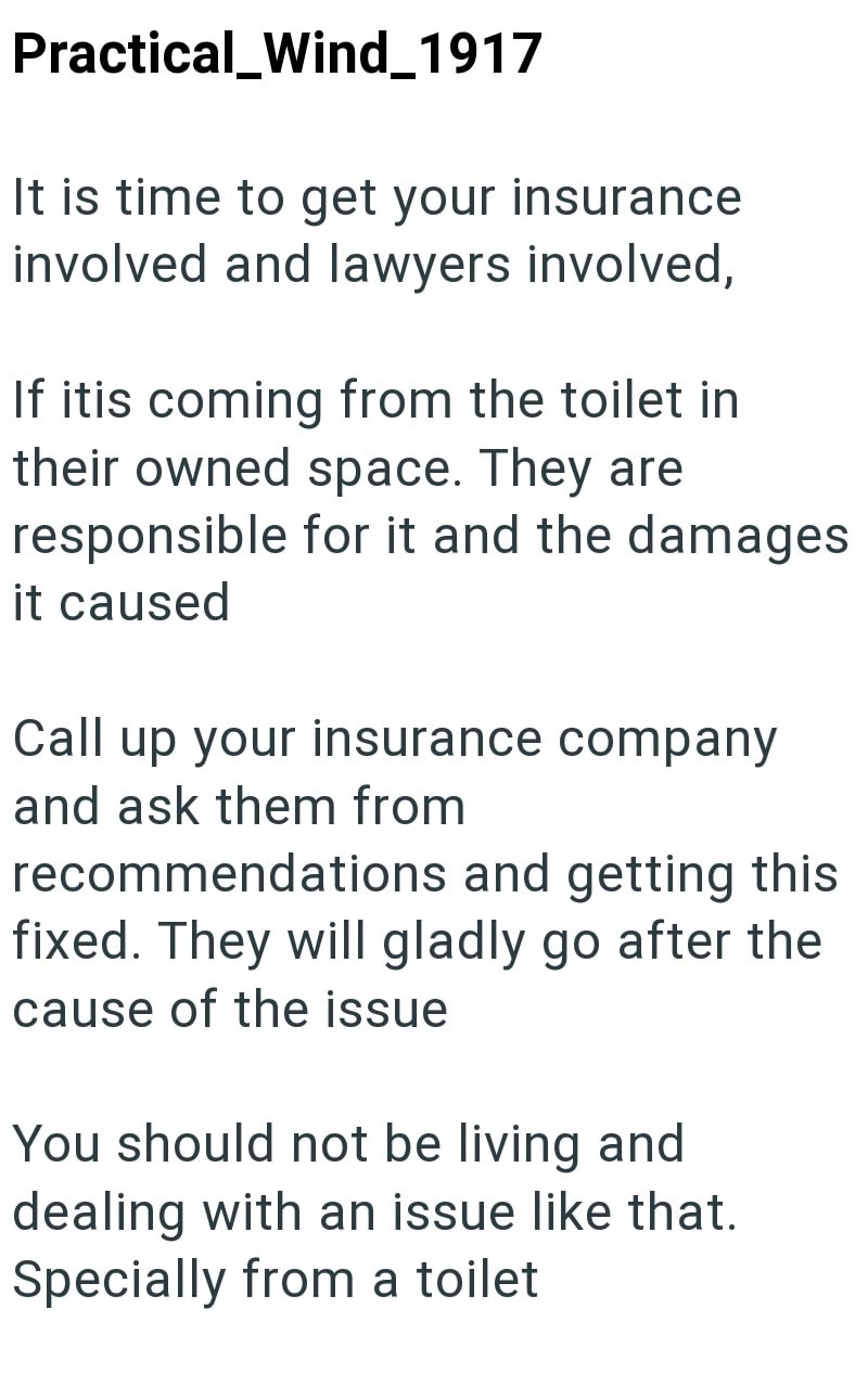 Practical_Wind_1917 It is time to get your insurance involved and lawyers involved, If itis coming from the toilet in their owned space. They are responsible for it and the damages it caused Call up your insurance company and ask them from recommendations and getting this fixed. They will gladly go after the cause of the issue You should not be living and dealing with an issue like that. Specially from a toilet