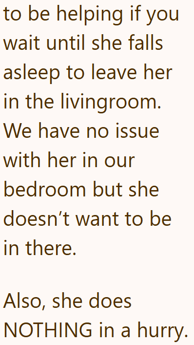 to be helping if you wait until she falls asleep to leave her in the livingroom. We have no issue with her in our bedroom but she doesn't want to be in there. Also, she does NOTHING in a hurry.