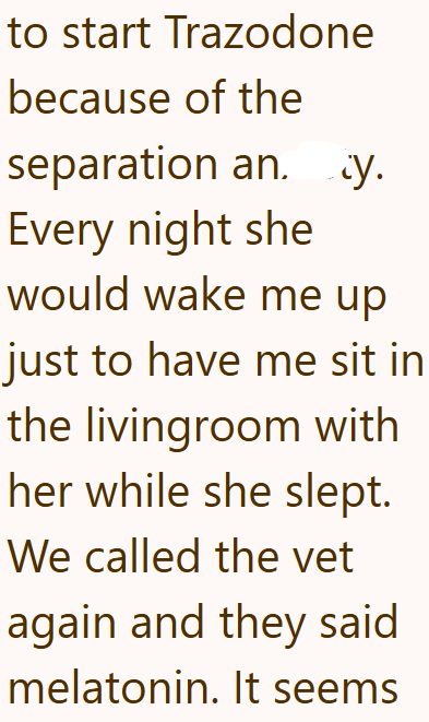 to start Trazodone because of the separation an. y. Every night she would wake me up just to have me sit in the livingroom with her while she slept. We called the vet again and they said melatonin. It seems