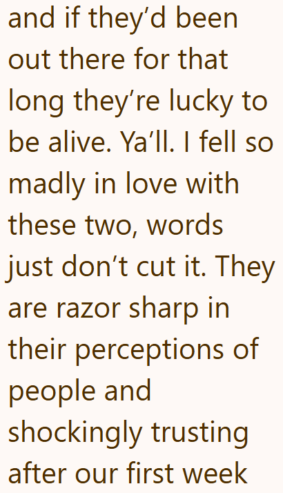 and if they'd been out there for that long they're lucky to be alive. Ya'll. I fell so madly in love with these two, words just don't cut it. They are razor sharp in their perceptions of people and shockingly trusting after our first week