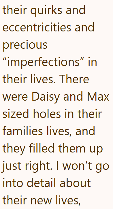 their quirks and eccentricities and precious "imperfections" in their lives. There were Daisy and Max sized holes in their families lives, and they filled them up just right. I won't go into detail about their new lives,