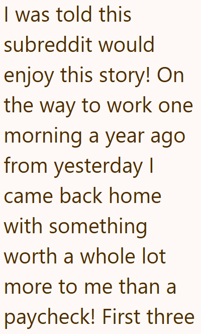 I was told this subreddit would enjoy this story! On the way to work one morning a year ago from yesterday I came back home with something worth a whole lot more to me than a paycheck! First three