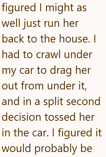 figured I might as well just run her back to the house. I had to crawl under my car to drag her out from under it, and in a split second decision tossed her in the car. I figured it would probably be