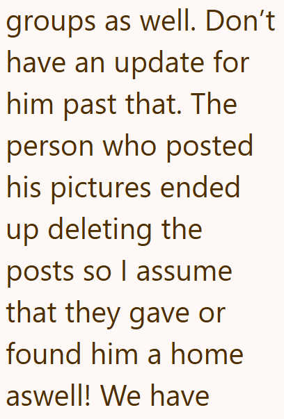 groups as well. Don't have an update for him past that. The person who posted his pictures ended up deleting the posts so I assume that they gave or found him a home aswell! We have