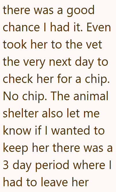 there was a good chance I had it. Even took her to the vet the very next day to check her for a chip. No chip. The animal shelter also let me know if I wanted to keep her there was a 3 day period where I had to leave her