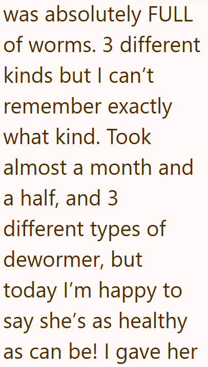 was absolutely FULL of worms. 3 different kinds but I can't remember exactly what kind. Took almost a month and a half, and 3 different types of dewormer, but today I'm happy to say she's as healthy as can be! I gave her