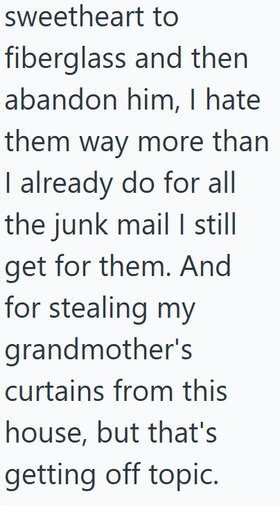 sweetheart to fiberglass and then abandon him, I hate them way more than I already do for all the junk mail I still get for them. And for stealing my grandmother's curtains from this house, but that's getting off topic.