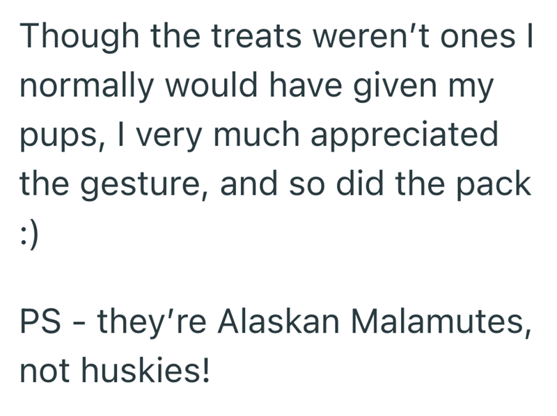 Though the treats weren't ones I normally would have given my pups, I very much appreciated the gesture, and so did the pack :) PS they're Alaskan Malamutes, - not huskies!