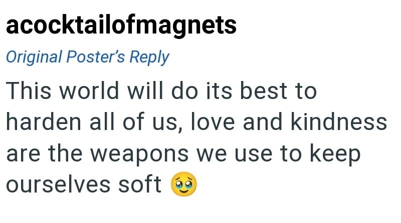 acocktailofmagnets Original Poster's Reply This world will do its best to harden all of us, love and kindness are the weapons we use to keep ourselves soft