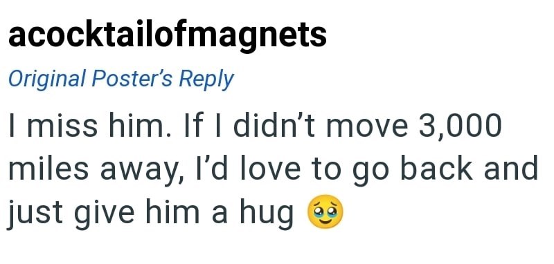 acocktailofmagnets Original Poster's Reply I miss him. If I didn't move 3,000 miles away, I'd love to go back and just give him a hug