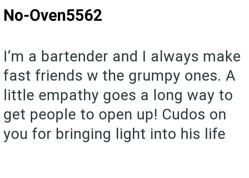 No-Oven5562 I'm a bartender and I always make fast friends w the grumpy ones. A little empathy goes a long way to get people to open up! Cudos on you for bringing light into his life