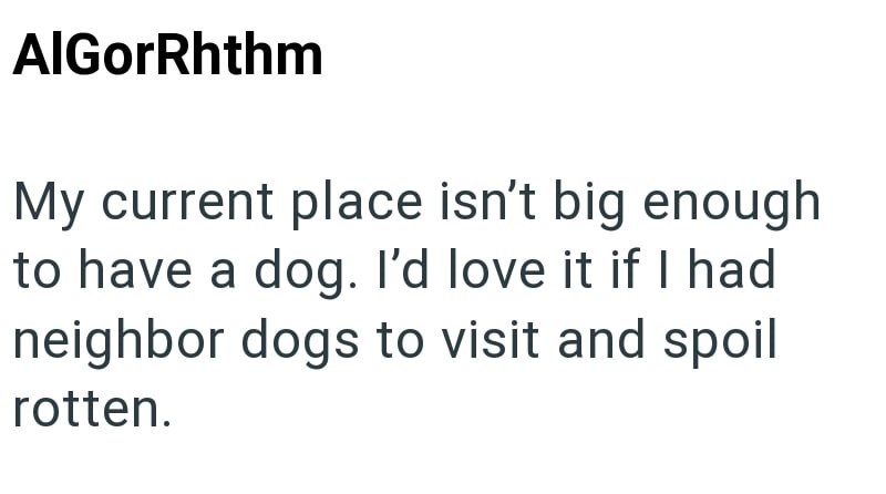 AlGorRhthm My current place isn't big enough to have a dog. I'd love it if I had neighbor dogs to visit and spoil rotten.