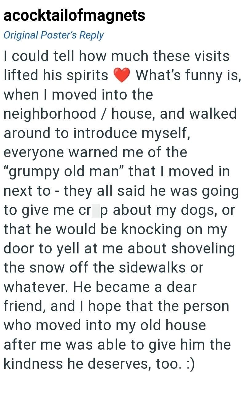 acocktailofmagnets Original Poster's Reply I could tell how much these visits lifted his spirits What's funny is, when I moved into the neighborhood / house, and walked around to introduce myself, - everyone warned me of the "grumpy old man" that I moved in next to they all said he was going to give me crp about my dogs, or that he would be knocking on my door to yell at me about shoveling the snow off the sidewalks or whatever. He became a dear friend, and I hope that the person who moved into