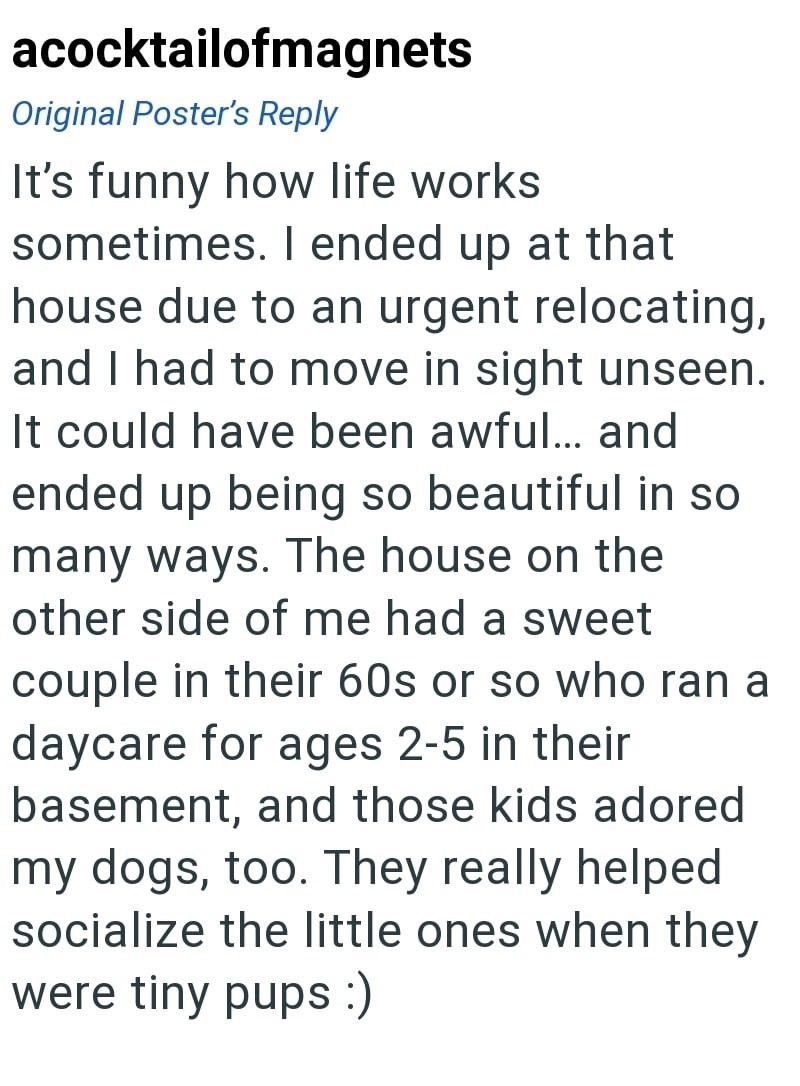 acocktailofmagnets Original Poster's Reply It's funny how life works sometimes. I ended up at that house due to an urgent relocating, and I had to move in sight unseen. It could have been awful... and ended up being so beautiful in so many ways. The house on the other side of me had a sweet couple in their 60s or so who ran a daycare for ages 2-5 in their basement, and those kids adored my dogs, too. They really helped socialize the little ones when they were tiny pups :)