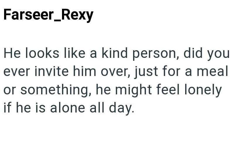 Farseer_Rexy He looks like a kind person, did you ever invite him over, just for a meal or something, he might feel lonely if he is alone all day.