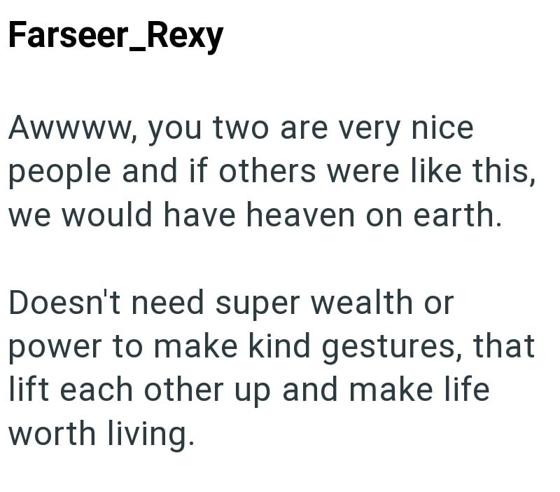 Farseer_Rexy Awwww, you two are very nice people and if others were like this, we would have heaven on earth. Doesn't need super wealth or power to make kind gestures, that lift each other up and make life worth living.