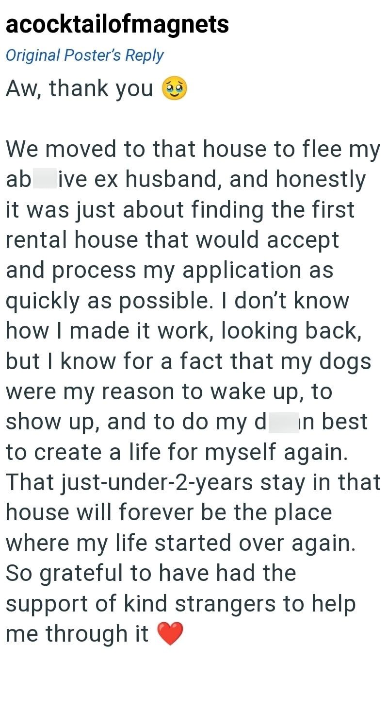 acocktailofmagnets Original Poster's Reply Aw, thank you We moved to that house to flee my ab live ex husband, and honestly it was just about finding the first rental house that would accept and process my application as quickly as possible. I don't know how I made it work, looking back, but I know for a fact that my dogs were my reason to wake up, to show up, and to do my d in best to create a life for myself again. That just-under-2-years stay in that house will forever be the place where my l