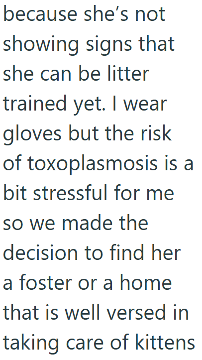 because she's not showing signs that she can be litter trained yet. I wear gloves but the risk of toxoplasmosis is a bit stressful for me so we made the decision to find her a foster or a home that is well versed in taking care of kittens