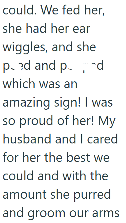 could. We fed her, she had her ear wiggles, and she ped and p which was an amazing sign! I was so proud of her! My husband and I cared for her the best we could and with the amount she purred and groom our arms