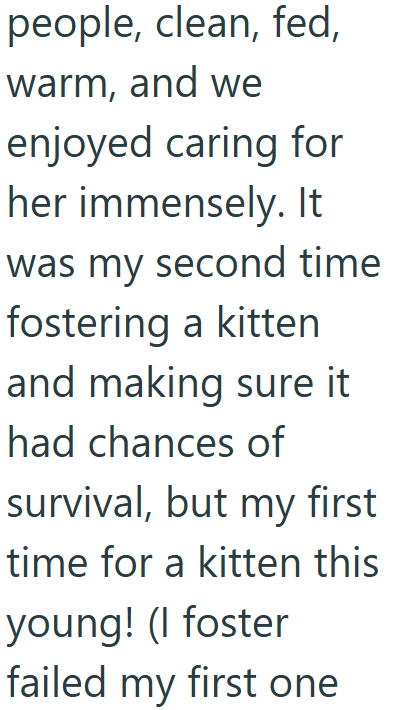 people, clean, fed, warm, and we enjoyed caring for her immensely. It was my second time fostering a kitten and making sure it had chances of survival, but my first time for a kitten this young! (I foster failed my first one