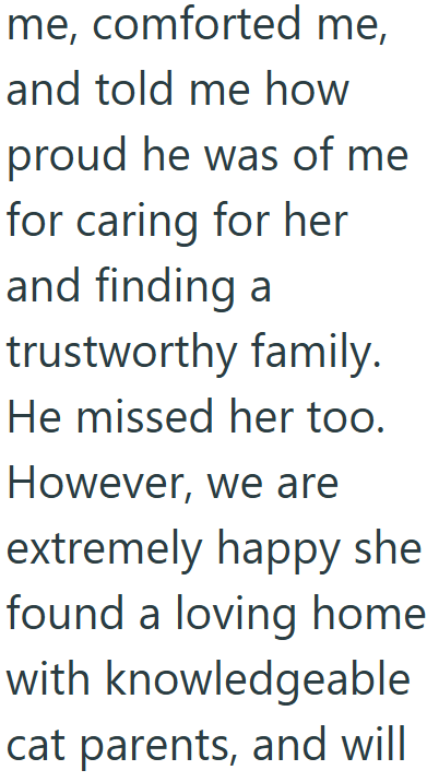 me, comforted me, and told me how proud he was of me for caring for her and finding a trustworthy family. He missed her too. However, we are extremely happy she found a loving home with knowledgeable cat parents, and will