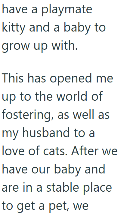 have a playmate kitty and a baby to grow up with. This has opened me up to the world of fostering, as well as my husband to a love of cats. After we have our baby and are in a stable place to get a pet, we