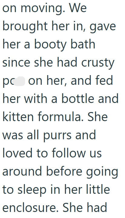 on moving. We brought her in, gave her a booty bath since she had crusty pc on her, and fed her with a bottle and kitten formula. She was all purrs and loved to follow us around before going to sleep in her little enclosure. She had