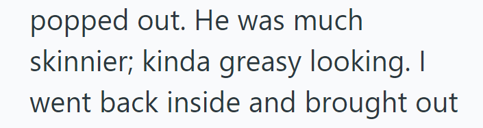 popped out. He was much skinnier; kinda greasy looking. I went back inside and brought out