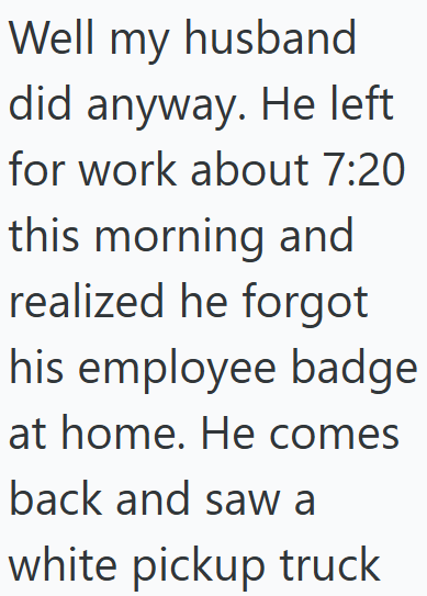 Well my husband did anyway. He left for work about 7:20 this morning and realized he forgot his employee badge at home. He comes back and saw a white pickup truck