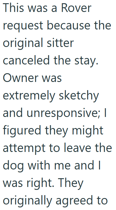 This was a Rover request because the original sitter canceled the stay. Owner was extremely sketchy and unresponsive; I figured they might attempt to leave the dog with me and I was right. They originally agreed to