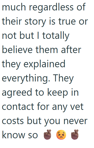 much regardless of their story is true or not but I totally believe them after they explained everything. They agreed to keep in contact for any vet costs but you never know so