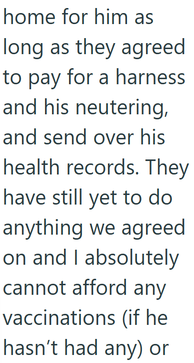 home for him as long as they agreed to pay for a harness and his neutering, and send over his health records. They have still yet to do anything we agreed on and I absolutely cannot afford any vaccinations (if he hasn't had any) or