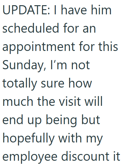 UPDATE: I have him scheduled for an appointment for this Sunday, I'm not totally sure how much the visit will end up being but hopefully with my employee discount it