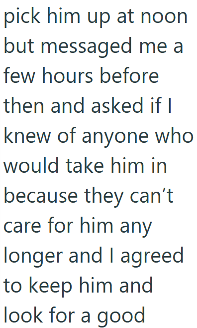 pick him up at noon but messaged me a few hours before then and asked if I knew of anyone who would take him in because they can't care for him any longer and I agreed to keep him and look for a good